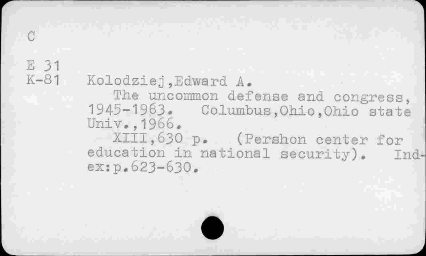 ﻿c
E 31
K-81 Kolodziej,Edward A.
The uncommon defense and congress, 1945-19.63. Columbus,Ohio,Ohio state Univ.,1966.
XIII,63O p. (Pershon center for education in national security). Ind ex:p.623-630.